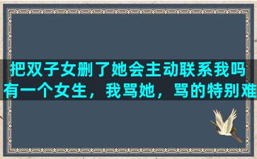 把双子女删了她会主动联系我吗 有一个女生，我骂她，骂的特别难听，她居然不把我删了，为啥